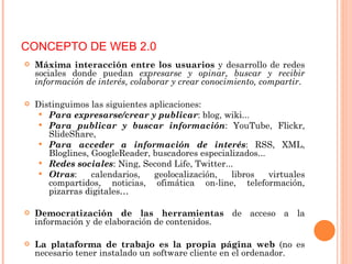 Máxima interacción entre los usuarios  y desarrollo de redes sociales donde puedan  expresarse y opinar, buscar y recibir información de interés, colaborar y crear conocimiento, compartir .  Distinguimos las siguientes aplicaciones: Para expresarse/crear y publicar : blog, wiki... Para publicar y buscar información : YouTube, Flickr, SlideShare,  Para acceder a información de interés : RSS, XML, Bloglines, GoogleReader, buscadores especializados... Redes sociales : Ning, Second Life, Twitter...  Otras : calendarios, geolocalización, libros virtuales compartidos, noticias, ofimática on-line, teleformación, pizarras digitales… Democratización de las herramientas  de acceso a la información y de elaboración de contenidos. La plataforma de trabajo es la propia página web  (no es necesario tener instalado un software cliente en el ordenador. CONCEPTO DE WEB 2.0 