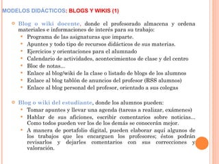 MODELOS DIDÁCTICOS : BLOGS Y WIKIS (1) Blog o wiki docente ,  donde el profesorado almacena y ordena materiales e informaciones de interés para su trabajo: Programa de las asignaturas que imparte. Apuntes y todo tipo de recursos didácticos de sus materias. Ejercicios y orientaciones para el alumnado Calendario de actividades, acontecimientos de clase y del centro Bloc de notas...  Enlace al blog/wiki de la clase o listado de blogs de los alumnos Enlace al blog tablón de anuncios del profesor (RSS alumnos) Enlace al blog personal del profesor, orientado a sus colegas Blog o wiki del estudiante , donde los alumnos pueden: Tomar apuntes y llevar una agenda (tareas a realizar, exámenes) Hablar de sus aficiones, escribir comentarios sobre noticias... Como todos pueden ver los de los demás se conocerán mejor. A manera de portafolio digital, pueden elaborar aquí algunos de los trabajos que les encarguen los profesores; éstos podrán revisarlos y dejarles comentarios con sus correcciones y valoración. 