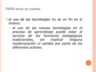 PARA tener en cuenta: el uso de las tecnologías no es un fin en sí mismo: el uso de las nuevas tecnologías en el proceso de aprendizaje puede estar al servicio de las funciones pedagógicas tradicionales, sin implicar ninguna modernización ni cambio por parte de los diferentes actores.   
