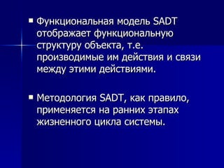 Функциональная модель SADT отображает функциональную структуру объекта, т.е. производимые им действия и связи между этими действиями. Методология SADT, как правило, применяется на ранних этапах жизненного цикла системы.  