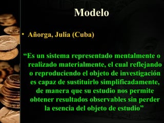 Modelo
• Añorga, Julia (Cuba)
“Es un sistema representado mentalmente o
realizado materialmente, el cual reflejando
o reproduciendo el objeto de investigación
es capaz de sustituirlo simplificadamente,
de manera que su estudio nos permite
obtener resultados observables sin perder
la esencia del objeto de estudio”
14

 