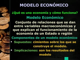 MODELO ECONÓMICO
¿Qué es una economía y cómo funciona?

Modelo Económico
Conjunto de relaciones que se dan
entre variables macroeconómicas y
que explican el funcionamiento de la
economía de un Estado o región
Componentes de un modelo económico




Supuestos: cimientos sobre los que se
construye el modelo.
Implicaciones: son los resultados del
modelo
15

 