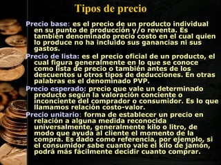 Tipos de precio
Precio base: es el precio de un producto individual
en su punto de producción y/o reventa. Es
también denominado precio costo en el cual quien
lo produce no ha incluido sus ganancias ni sus
gastos.
Precio de lista: es el precio oficial de un producto, el
cual figura generalmente en lo que se conoce
como lista de precio o también antes de los
descuentos u otros tipos de deducciones. En otras
palabras es el denominado PVP.
Precio esperado: precio que vale un determinado
producto según la valoración conciente o
inconciente del comprador o consumidor. Es lo que
llamamos relación costo-valor.
Precio unitario: forma de establecer un precio en
relación a alguna medida reconocida
universalmente, generalmente kilo o litro, de
modo que ayuda al cliente el momento de la
compra. Es dado como referencia, por ejemplo, si
el consumidor sabe cuanto vale el kilo de jamón,
podrá más fácilmente decidir cuanto comprar.
37

 