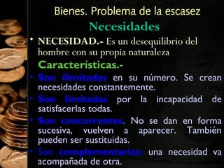Bienes. Problema de la escasez

Necesidades

• NECESIDAD.- Es un desequilibrio del
hombre con su propia naturaleza
Características.-

• Son ilimitadas en su número. Se crean
necesidades constantemente.
• Son limitadas por la incapacidad de
satisfacerlas todas.
• Son concurrentes. No se dan en forma
sucesiva, vuelven a aparecer. También
pueden ser sustituidas.
• Son complementarias: una necesidad va
6
acompañada de otra.

 