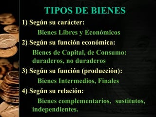 TIPOS DE BIENES
1) Según su carácter:
Bienes Libres y Económicos
2) Según su función económica:
Bienes de Capital, de Consumo:
duraderos, no duraderos
3) Según su función (producción):
Bienes Intermedios, Finales
4) Según su relación:
Bienes complementarios, sustitutos,
9
independientes.

 