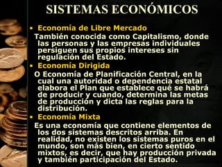 SISTEMAS ECONÓMICOS
• Economía de Libre Mercado
También conocida como Capitalismo, donde
las personas y las empresas individuales
persiguen sus propios intereses sin
regulación del Estado.
• Economía Dirigida
O Economía de Planificación Central, en la
cual una autoridad o dependencia estatal
elabora el Plan que establece qué se habrá
de producir y cuando, determina las metas
de producción y dicta las reglas para la
distribución.
• Economía Mixta
Es una economía que contiene elementos de
los dos sistemas descritos arriba. En
realidad, no existen los sistemas puros en el
mundo, son más bien, en cierto sentido
mixtos, es decir, que hay producción privada
13
y también participación del Estado.

 