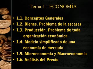 Tema 1: ECONOMÍA
• 1.1. Conceptos Generales
• 1.2. Bienes. Problema de la escasez
• 1.3. Producción. Problema de toda
organización económica
• 1.4. Modelo simplificado de una
economía de mercado
• 1.5. Microeconomía y Macroeconomía
• 1.6. Análisis del Precio
2

 