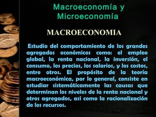 Macroeconomía y
Microeconomía
MACROECONOMIA
Estudio del comportamiento de los grandes
agregados económicos como: el empleo
global, la renta nacional, la inversión, el
consumo, los precios, los salarios, y los costos,
entre otros. El propósito de la teoría
macroeconómica, por lo general, consiste en
estudiar sistemáticamente las causas que
determinan los niveles de la renta nacional y
otros agregados, así como la racionalización
de los recursos.
32

 