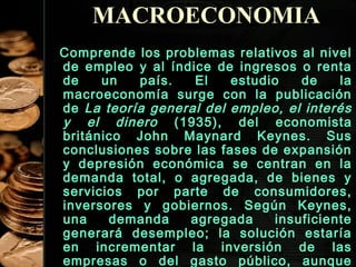 MACROECONOMIA
Comprende los problemas relativos al nivel
de empleo y al índice de ingresos o renta
de
un
país.
El
estudio
de
la
macroeconomía surge con la publicación
de La teoría general del empleo, el interés
y el dinero (1935), del economista
británico John Maynard Keynes. Sus
conclusiones sobre las fases de expansión
y depresión económica se centran en la
demanda total, o agregada, de bienes y
servicios por parte de consumidores,
inversores y gobiernos. Según Keynes,
una
demanda
agregada
insuficiente
generará desempleo; la solución estaría
en incrementar la inversión de las
33
empresas o del gasto público, aunque

 