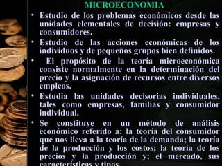 •
•
•

•
•

MICROECONOMIA
Estudio de los problemas económicos desde las
unidades elementales de decisión: empresas y
consumidores.
Estudio de las acciones económicas de los
individuos y de pequeños grupos bien definidos.
El propósito de la teoría microeconómica
consiste normalmente en la determinación del
precio y la asignación de recursos entre diversos
empleos.
Estudia las unidades decisorias individuales,
tales como empresas, familias y consumidor
individual.
Se constituye en un método de análisis
económico referido a: la teoría del consumidor
que nos lleva a la teoría de la demanda; la teoría
de la producción y los costos; la teoría de los
34
precios y la producción y; el mercado, sus

 