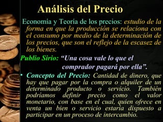 Análisis del Precio
Economía y Teoría de los precios: estudio de la
forma en que la producción se relaciona con
el consumo por medio de la determinación de
los precios, que son el reflejo de la escasez de
los bienes.
Publio Sirio: “Una cosa vale lo que el
comprador pagará por ella”.
• Concepto del Precio: Cantidad de dinero, que
hay que pagar por la compra o alquiler de un
determinado producto o servicio. También
podríamos definir precio como el valor
monetario, con base en el cual, quien ofrece en
venta un bien o servicio estaría dispuesto a
36
participar en un proceso de intercambio.

 