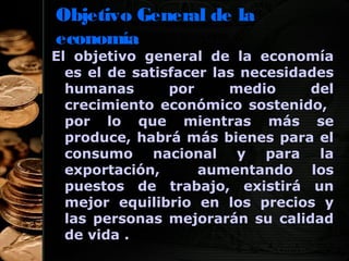 Objetivo General de la
economía

El objetivo general de la economía
es el de satisfacer las necesidades
humanas
por
medio
del
crecimiento económico sostenido,
por lo que mientras más se
produce, habrá más bienes para el
consumo nacional y para la
exportación,
aumentando los
puestos de trabajo, existirá un
mejor equilibrio en los precios y
las personas mejorarán su calidad
de vida .
4

 