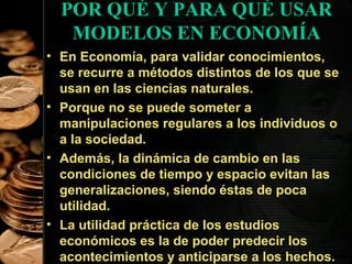 POR QUÉ Y PARA QUÉ USAR
MODELOS EN ECONOMÍA
• En Economía, para validar conocimientos,
se recurre a métodos distintos de los que se
usan en las ciencias naturales.
• Porque no se puede someter a
manipulaciones regulares a los individuos o
a la sociedad.
• Además, la dinámica de cambio en las
condiciones de tiempo y espacio evitan las
generalizaciones, siendo éstas de poca
utilidad.
• La utilidad práctica de los estudios
económicos es la de poder predecir los
41
acontecimientos y anticiparse a los hechos.

 