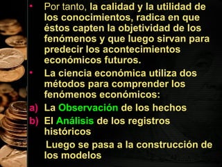 •

Por tanto, la calidad y la utilidad de
los conocimientos, radica en que
éstos capten la objetividad de los
fenómenos y que luego sirvan para
predecir los acontecimientos
económicos futuros.
• La ciencia económica utiliza dos
métodos para comprender los
fenómenos económicos:
a) La Observación de los hechos
b) El Análisis de los registros
históricos
Luego se pasa a la construcción de
los modelos
42

 