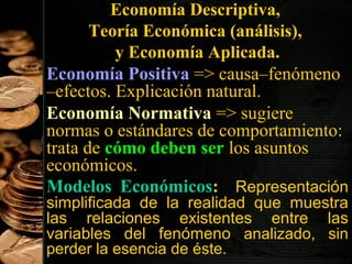Economía Descriptiva,
Teoría Económica (análisis),
y Economía Aplicada.
Economía Positiva => causa–fenómeno
–efectos. Explicación natural.
Economía Normativa => sugiere
normas o estándares de comportamiento:
trata de cómo deben ser los asuntos
económicos.
Modelos Económicos: Representación
simplificada de la realidad que muestra
las relaciones existentes entre las
variables del fenómeno analizado, sin
5
perder la esencia de éste.

 