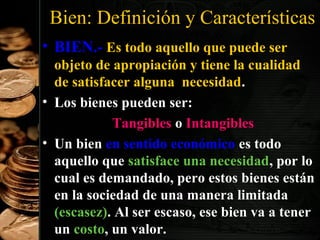 Bien: Definición y Características
• BIEN.- Es todo aquello que puede ser
objeto de apropiación y tiene la cualidad
de satisfacer alguna necesidad.
• Los bienes pueden ser:
Tangibles o Intangibles
• Un bien en sentido económico es todo
aquello que satisface una necesidad, por lo
cual es demandado, pero estos bienes están
en la sociedad de una manera limitada
(escasez). Al ser escaso, ese bien va a tener
8
un costo, un valor.

 