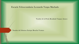 Escuela Telesecundaria: Leonardo Vargas Machado

Nombre de la Profa: Rosalinda Vázquez Atenco

Nombre del Alumno: Enrique Bouchet Ventura

 