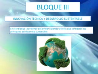 BLOQUE III
INNOVACIÓN TÉCNICA Y DESARROLLO SUSTENTABLE
En este bloque se pretende desarrollar sistemas técnicos que consideren los
principales del desarrollo sustentable