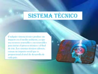 SISTEMA TÉCNICO
Cualquier sistema técnico produce un
impacto en el medio ambiente, ya que
usa recursos renovables y no renovables
para iniciar el proceso técnico y al final
de éste. Los sistemas técnicos además,
causan un impacto social que es
proporcional al nivel de desarrollo de
cada país.