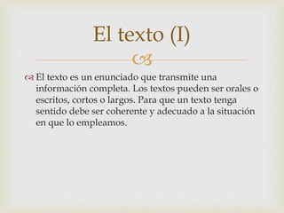 El texto (I)

 El texto es un enunciado que transmite una
información completa. Los textos pueden ser orales o
escritos, cortos o largos. Para que un texto tenga
sentido debe ser coherente y adecuado a la situación
en que lo empleamos.

 