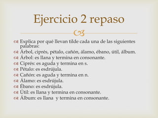 Ejercicio 2 repaso


 Explica por qué llevan tilde cada una de las siguientes
palabras:
 Árbol, ciprés, pétalo, cañón, álamo, ébano, útil, álbum.
 Árbol: es llana y termina en consonante.
 Ciprés: es aguda y termina en s.
 Pétalo: es esdrújula.
 Cañón: es aguda y termina en n.
 Álamo: es esdrújula.
 Ébano: es esdrújula.
 Útil: es llana y termina en consonante.
 Álbum: es llana y termina en consonante.

 