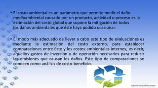 • El costo ambiental es un parámetro que permite medir el daño
medioambiental causado por un producto, actividad o proceso es la
estimación del costo global que supone la mitigación de todos
los daños ambientales que éste haya podido ocasionar.
• El modo más adecuado de llevar a cabo este tipo de evaluaciones es
mediante la estimación del costo externo, para establecer
comparaciones entre éste y los costos ambientales internos, es decir,
aquellos gastos de inversión y de operación necesarios para reducir
las emisiones que causan los daños. Este tipo de comparaciones se
conocen como análisis de costo-beneficio.

 