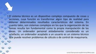 • El sistema técnico es un dispositivo complejo compuesto de cosas y
acciones, cuya función es transformar algún tipo de realidad para
obtener determinados resultados característicos del sistema. En
cuanto tales, son sistemas complejos en los que la organización de las
tareas resulta tan fundamental como la propia manipulación de las
cosas. Un ordenador personal aisladamente considerado es un
artefacto, un ordenador acoplado a un usuario es un sistema técnico
que puede resolver problemas de cálculo o de control de maquinaria.
•

 