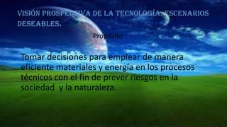 Visión prospectiva de la tecnología: escenarios
deseables.
Propósito

Tomar decisiones para emplear de manera
eficiente materiales y energía en los procesos
técnicos con el fin de prever riesgos en la
sociedad y la naturaleza.

 