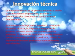 La innovación técnica es un proceso enfocado al diseño
y a la manufactura de productos, en el que la
información y los conocimientos son los insumos
fundamentales.
Esta innovación incluye varios aspectos: la adaptación
de medios técnicos, la diligencia e integración de
procesos, así como administrar y comercializar los
productos. La innovación técnica hace posible introducir
nuevos o mejorados servicios o productos, además de
implementar procesos productivos o procedimientos
más eficientes.

 