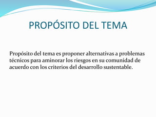 PROPÓSITO DEL TEMA
Propósito del tema es proponer alternativas a problemas
técnicos para aminorar los riesgos en su comunidad de
acuerdo con los criterios del desarrollo sustentable.

 