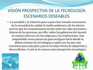 VISIÓN PROSPECTIVA DE LA TECNOLOGÍA
ESCENARIOS DESEABLES
 La sociedad y la industria poco a poco han tomado consciencia

de la necesidad de cuidad el medio ambiente y de los efectos
nocivos que los contaminantes tienen sobre las vidas presentes y
futuras de las personas, por ello, todos los gobiernos del mundo
en común esfuerzo con las empresas y las instituciones, han
emprendido varios proyectos para averiguar hacia dónde se
deben orientar las tecnologías y cuáles son las que más
convienen para cada país y prever la mejor forma de adquirirlas y
desarrollarlas. A esto se le conoce como prospectiva tecnológica.

 