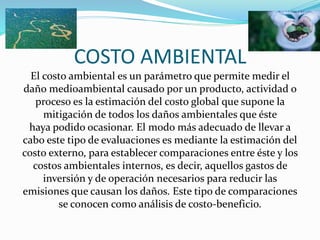 COSTO AMBIENTAL
El costo ambiental es un parámetro que permite medir el
daño medioambiental causado por un producto, actividad o
proceso es la estimación del costo global que supone la
mitigación de todos los daños ambientales que éste
haya podido ocasionar. El modo más adecuado de llevar a
cabo este tipo de evaluaciones es mediante la estimación del
costo externo, para establecer comparaciones entre éste y los
costos ambientales internos, es decir, aquellos gastos de
inversión y de operación necesarios para reducir las
emisiones que causan los daños. Este tipo de comparaciones
se conocen como análisis de costo-beneficio.

 