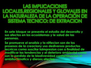 LAS IMPLICACIONES
LOCALES,REGIONALES Y GLOVALES EN
LA NATURALEZA DE LA OPERACIÓN DE
SISTEMA TECNICO: DE EXTRACION
En sete bloque se presenta el estudio del desorrollo y
sus afectos en los ecosistemas y le salud de las
personas.
Se promueve el analisis y la réflecion son de los
prosesos de la creaciony uso dediversos productos
tecnicos como suscitar laimpresion con a finalidad de
modificar las tendencias y el deterioro ambiental como
son la perdida de la biodiversidad contaminacion el
ambitoclimatico y diersos afectos.
 