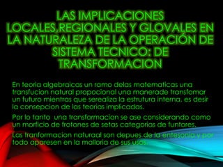 LAS IMPLICACIONES
LOCALES,REGIONALES Y GLOVALES EN
LA NATURALEZA DE LA OPERACIÓN DE
SISTEMA TECNICO: DE
TRANSFORMACION
En teoria algebraicas un ramo delas matematicas una
transfucion natural propocional una manerade transfomar
un futuro mientras que serealiza la estrutura interna, es desir
la consepcion de las teorias implicadas.
Por lo tanto una transformacion se ase considerando como
un morficio de frotones de setas categorias de funtores.
Las tranformacion naturaal son depues de la entesonia y por
todo aparesen en la malloria de sus usos.
 