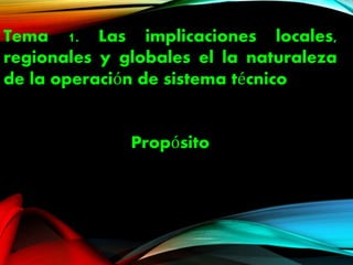 Tema 1. Las implicaciones locales,
regionales y globales el la naturaleza
de la operación de sistema técnico
Propósito
 