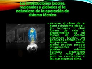 • Aunque el clima de la
tierra subsistema global ,
los humanos y otras
formas de vida la
experimentan en las
formas de eventos
climáticos locales. Los
pequeños cambios en la
temperatura media
global pueden parecer
insignificantes pero
pueden volverse
cambios importantes
para el clima global
para las condiciones a
las que afecta el clima.
 