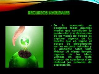 RECURSOS NATURALES
• En la economía se
considera todos aquellos
medios que constituyen la
producción y la destrucción
de los vienes de trabajo es
explorar algunos de los
afectos que en tenido el
poseso de globalización
son los recursos naturales y
el ambiente sobre todo
México .Al mismo tiempo,
algunas de las ideas
vertidas en este texto
trataran de cuestionar si en
realidad los patrones de
exploración.
 