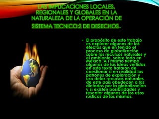 LAS IMPLICACIONES LOCALES,
REGIONALES Y GLOBALES EN LA
NATURALEZA DE LA OPERACIÓN DE
SISTEMA TECNICO:2 DE DESECHOS.
• El propósito de este trabajo
es explorar algunos de los
efectos que en tenido el
proceso de globalización
sobre los recursos naturales y
el ambiente, sobre todo en
México ;A l mismo tiempo
algunas de las ideas vertidas
en este texto trataron de
cuestionar si en realidad los
patrones de exploración y
uso delos recursos naturales
de este país obedecen a los
dictados por la globalización
y si existen posibilidades y
rescatar algunas de los usos
rústicos de los mismos.
 