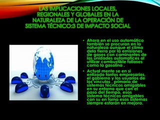 LAS IMPLICACIONES LOCALES,
REGIONALES Y GLOBALES EN LA
NATURALEZA DE LA OPERACIÓN DE
SISTEMA TÉCNICO:3 DE IMPACTO SOCIAL
• Ahora en el uso automático
también se procuran en la
naturaleza aunque el clima
dela tierra por la emisiones
de gases con caminantes de
las unidades automatices al
utilizar combustible foliases
como la gasolina .
• Actual mente se en si
entizado tantos empresarios,
el gobierno y los usuarios de
los vínculos , primario de
sistemas técnicos amigables
en su entorno que con el
paso del tiempo, esos
sistema técnicos amigables
con su en torno esos sistemas
siempre estarán en mejora.
 