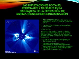 LAS IMPLICACIONES LOCALES,
REGIONALES Y GLOBALES EN LA
NATURALEZA DE LA OPERACIÓN DE
SISTEMA TÉCNICO: DE CONTAMINACIÓN
• Al contaminar el suelo, pone en
riesgo los cultivos, y todo lo creo que
en el.
• La contaminación en el agua trae
como con
muchísimas
marinas afectadas , ya sean pases,
algas etc. al contaminar lo el aire no
solo nos afecta a nosotros si no que
atados los seres vivos que lo necesitan
sobrevivir.
• ¿Qué es impacto social? (Riesgos
consecuencias)
• Sede entiende por impacto
ambiental al afpreterminedaecto
que produce una aparición humana
sobre el medio ambiental en
sus distintos afectos.
 