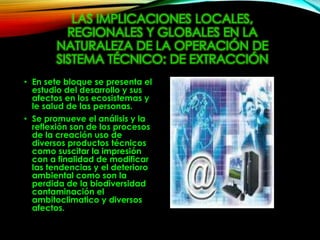 LAS IMPLICACIONES LOCALES,
REGIONALES Y GLOBALES EN LA
NATURALEZA DE LA OPERACIÓN DE
SISTEMA TÉCNICO: DE EXTRACCIÓN
• En sete bloque se presenta el
estudio del desarrollo y sus
afectos en los ecosistemas y
le salud de las personas.
• Se promueve el análisis y la
reflexión son de los procesos
de la creación uso de
diversos productos técnicos
como suscitar la impresión
con a finalidad de modificar
las tendencias y el deterioro
ambiental como son la
perdida de la biodiversidad
contaminación el
ambitoclimatico y diversos
afectos.
 