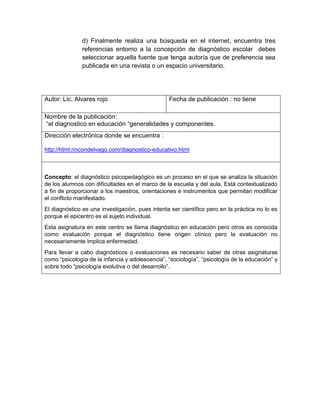 d) Finalmente realiza una búsqueda en el internet, encuentra tres
referencias entorno a la concepción de diagnóstico escolar debes
seleccionar aquella fuente que tenga autoría que de preferencia sea
publicada en una revista o un espacio universitario.
Autor: Lic. Alvares rojo Fecha de publicación : no tiene
Nombre de la publicación:
“el diagnostico en educación “generalidades y componentes.
Dirección electrónica donde se encuentra :
http://html.rincondelvago.com/diagnostico-educativo.html
Concepto: el diagnóstico psicopedagógico es un proceso en el que se analiza la situación
de los alumnos con dificultades en el marco de la escuela y del aula. Está contextualizado
a fin de proporcionar a los maestros, orientaciones e instrumentos que permitan modificar
el conflicto manifestado.
El diagnóstico es una investigación, pues intenta ser científico pero en la práctica no lo es
porque el epicentro es el sujeto individual.
Esta asignatura en este centro se llama diagnóstico en educación pero otros es conocida
como evaluación porque el diagnóstico tiene origen clínico pero la evaluación no
necesariamente implica enfermedad.
Para llevar a cabo diagnósticos o evaluaciones es necesario saber de otras asignaturas
como “psicología de la infancia y adolescencia”, “sociología”, “psicología de la educación” y
sobre todo “psicología evolutiva o del desarrollo”.
 