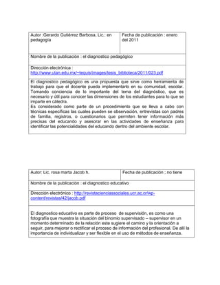 Autor :Gerardo Gutiérrez Barbosa, Lic.: en
pedagogía
Fecha de publicación : enero
del 2011
Nombre de la publicación : el diagnostico pedagógico
Dirección electrónica :
http://www.utan.edu.mx/~tequis/images/tesis_biblioteca/2011/023.pdf
El diagnostico pedagógico es una propuesta que sirve como herramienta de
trabajo para que el docente pueda implementarlo en su comunidad, escolar.
Tomando conciencia de lo importante del tema del diagnóstico, que es
necesario y útil para conocer las dimensiones de los estudiantes para lo que se
imparte en cátedra.
Es considerado como parte de un procedimiento que se lleva a cabo con
técnicas específicas las cuales pueden se observación, entrevistas con padres
de familia, registros, o cuestionarios que permiten tener información más
precisas del educando y asesorar en las actividades de enseñanza para
identificar las potencialidades del educando dentro del ambiente escolar.
Autor: Lic. rosa marta Jacob h. Fecha de publicación ; no tiene
Nombre de la publicación : el diagnostico educativo
Dirección electrónico : http://revistacienciassociales.ucr.ac.cr/wp-
content/revistas/42/jacob.pdf
El diagnostico educativo es parte de proceso de supervisión, es como una
fotografía que muestra la situación del binomio supervisado – supervisor en un
momento determinado de la relación este sugiere el camino y la orientación a
seguir, para mejorar o rectificar el proceso de información del profesional. De allí la
importancia de individualizar y ser flexible en el uso de métodos de enseñanza.
 