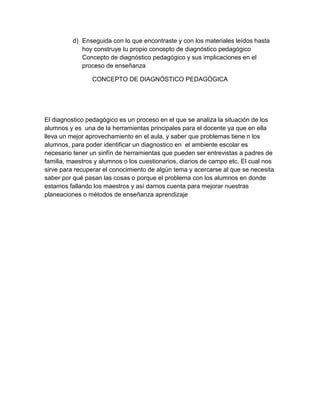 d) Enseguida con lo que encontraste y con los materiales leídos hasta
hoy construye tu propio concepto de diagnóstico pedagógico
Concepto de diagnóstico pedagógico y sus implicaciones en el
proceso de enseñanza
CONCEPTO DE DIAGNÓSTICO PEDAGÓGICA
El diagnostico pedagógico es un proceso en el que se analiza la situación de los
alumnos y es una de la herramientas principales para el docente ya que en ella
lleva un mejor aprovechamiento en el aula, y saber que problemas tiene n los
alumnos, para poder identificar un diagnostico en el ambiente escolar es
necesario tener un sinfín de herramientas que pueden ser entrevistas a padres de
familia, maestros y alumnos o los cuestionarios, diarios de campo etc. El cual nos
sirve para recuperar el conocimiento de algún tema y acercarse al que se necesita
saber por qué pasan las cosas o porque el problema con los alumnos en donde
estamos fallando los maestros y así darnos cuenta para mejorar nuestras
planeaciones o métodos de enseñanza aprendizaje
 