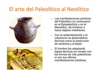 El arte del Paleolítico al Neolítico
● Las manifestaciones artísticas
del Paleolítico no continuaron
en el Epipaleolítico y en el
Mesolítico. Se limitaron a
hacer objetos mobiliarios.
● Con la sedentarización y el
urbanismo se desarrollaron
técnicas como la producción
de cerámica y el tejido.
● El hombre fue adoptando
logros técnicos sin romper con
las formas de vida paleolíticas
ni con sus últimas
manifestaciones artísticas.
 
