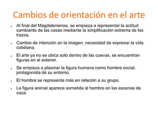 Cambios de orientación en el arte
● Al final del Magdaleniense, se empieza a representar la actitud
cambiante de las cosas mediante la simplificación extrema de los
trazos.
● Cambio de intención en la imagen, necesidad de expresar la vida
cotidiana.
● El arte ya no se ubica solo dentro de las cuevas, se encuentran
figuras en el exterior.
● Se empieza a plasmar la figura humana como hombre social,
protagonista de su entorno.
● El hombre se representa más en relación a su grupo.
● La figura animal aparece sometida al hombre en las escenas de
caza.
 