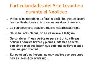 Particularidades del Arte Levantino
durante el Neolítico
● Variadísimo repertorio de figuras, actitudes y escenas en
las manifestaciones artísticas que resaltan dinamismo.
● La figura humana adquiere mucho más protagonismo.
● Se usan tintas planas, no se da relieve a la figura.
● Se combinan líneas verticales para el tronco y líneas
oblícuas para los brazos y piernas, además de otras
combinaciones que hacen que este arte se lleve a cabo
con una gran libertad.
● Su cronología es incierta, es muy posible que perdurara
hasta el Neolítico avanzado.
 