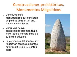 Construcciones prehistóricas.
Monumentos Megalíticos
● Construcciones
monumentales que consisten
en piedras de gran tamaño
clavadas en la tierra.
● Surge una nueva
espiritualidad que modifica la
visión que el hombre tiene de
su propio universo.
● Las creencias del hombre se
relacionan con los elementos
naturales: lluvia, sol, viento o
tierra.
 