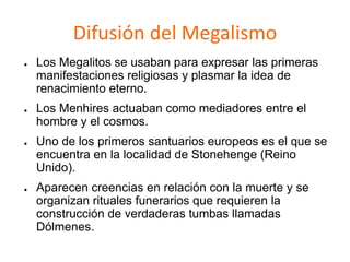 Difusión del Megalismo
● Los Megalitos se usaban para expresar las primeras
manifestaciones religiosas y plasmar la idea de
renacimiento eterno.
● Los Menhires actuaban como mediadores entre el
hombre y el cosmos.
● Uno de los primeros santuarios europeos es el que se
encuentra en la localidad de Stonehenge (Reino
Unido).
● Aparecen creencias en relación con la muerte y se
organizan rituales funerarios que requieren la
construcción de verdaderas tumbas llamadas
Dólmenes.
 