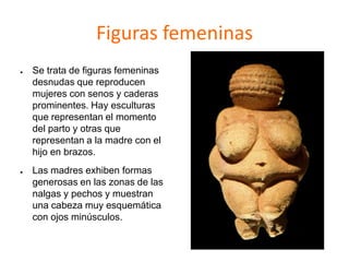 Figuras femeninas
● Se trata de figuras femeninas
desnudas que reproducen
mujeres con senos y caderas
prominentes. Hay esculturas
que representan el momento
del parto y otras que
representan a la madre con el
hijo en brazos.
● Las madres exhiben formas
generosas en las zonas de las
nalgas y pechos y muestran
una cabeza muy esquemática
con ojos minúsculos.
 